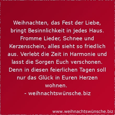 besinnliche Weihnachtswünsche Weihnachten, das Fest der Liebe, bringt Besinnlichkeit in jedes Haus. Fromme Lieder, Schnee und Kerzenschein, alles sieht so friedlich aus. Verlebt die Zeit in Harmonie und lasst die Sorgen Euch verschonen. Denn in diesen feierlichen Tagen soll nur das Glück in Euren Herzen wohnen.